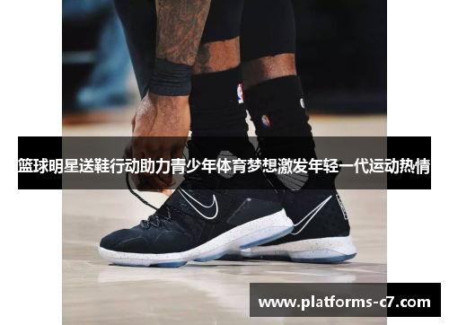 篮球明星送鞋行动助力青少年体育梦想激发年轻一代运动热情