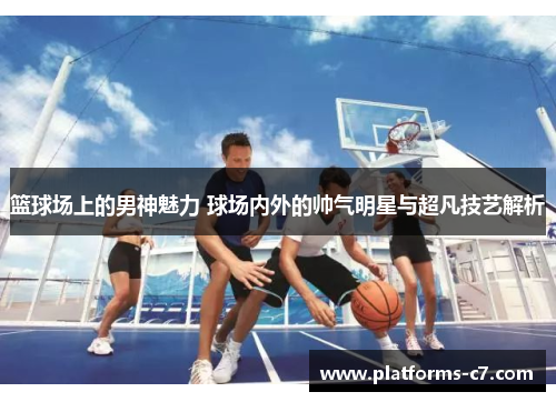 篮球场上的男神魅力 球场内外的帅气明星与超凡技艺解析