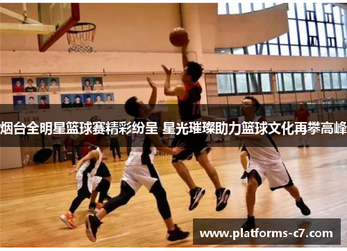 烟台全明星篮球赛精彩纷呈 星光璀璨助力篮球文化再攀高峰